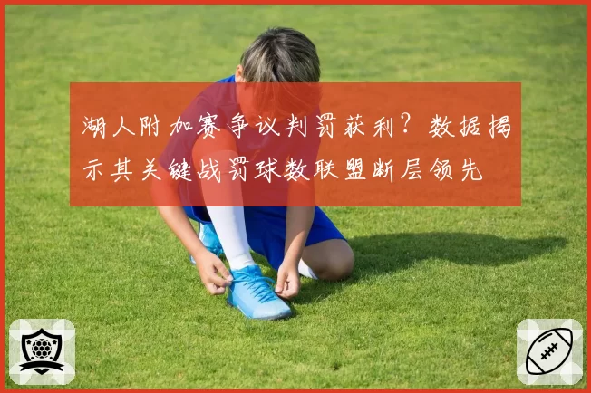 湖人附加赛争议判罚获利？数据揭示其关键战罚球数联盟断层领先