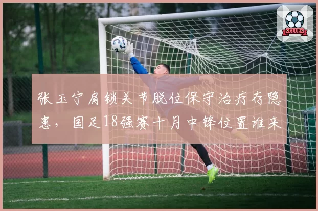 张玉宁肩锁关节脱位保守治疗存隐患,国足18强赛十月中锋位置谁来扛旗?