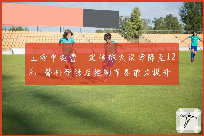 上海申花曹赟定传球失误率降至12%,替补登场后控制节奏能力提升