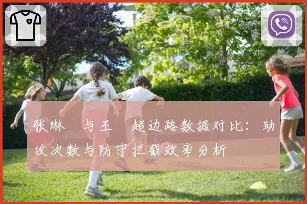 张琳芃与王燊超边路数据对比：助攻次数与防守拦截效率分析