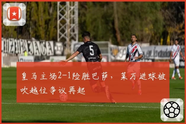 皇马主场2-1险胜巴萨，莱万进球被吹越位争议再起
