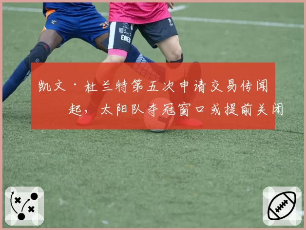 凯文·杜兰特第五次申请交易传闻再起，太阳队夺冠窗口或提前关闭