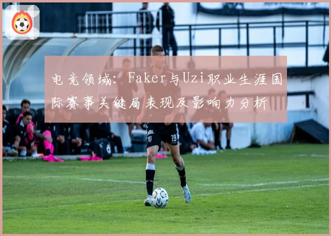 电竞领域：Faker与Uzi职业生涯国际赛事关键局表现及影响力分析