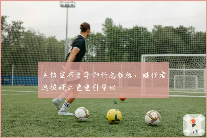 乒协宣布李隼卸任总教练,继任者选拔疑云重重引争议